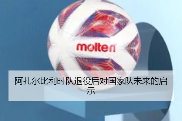 阿扎尔比利时队退役后对国家队未来的启示
